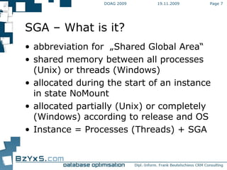 19.11.2009 DOAG 2009 Page  SGA – What is it? abbreviation for  „Shared Global Area“ shared memory between all processes (Unix) or threads (Windows)  allocated during the start of an instance in state NoMount  allocated partially (Unix) or completely (Windows) according to release and OS Instance = Processes (Threads) + SGA 