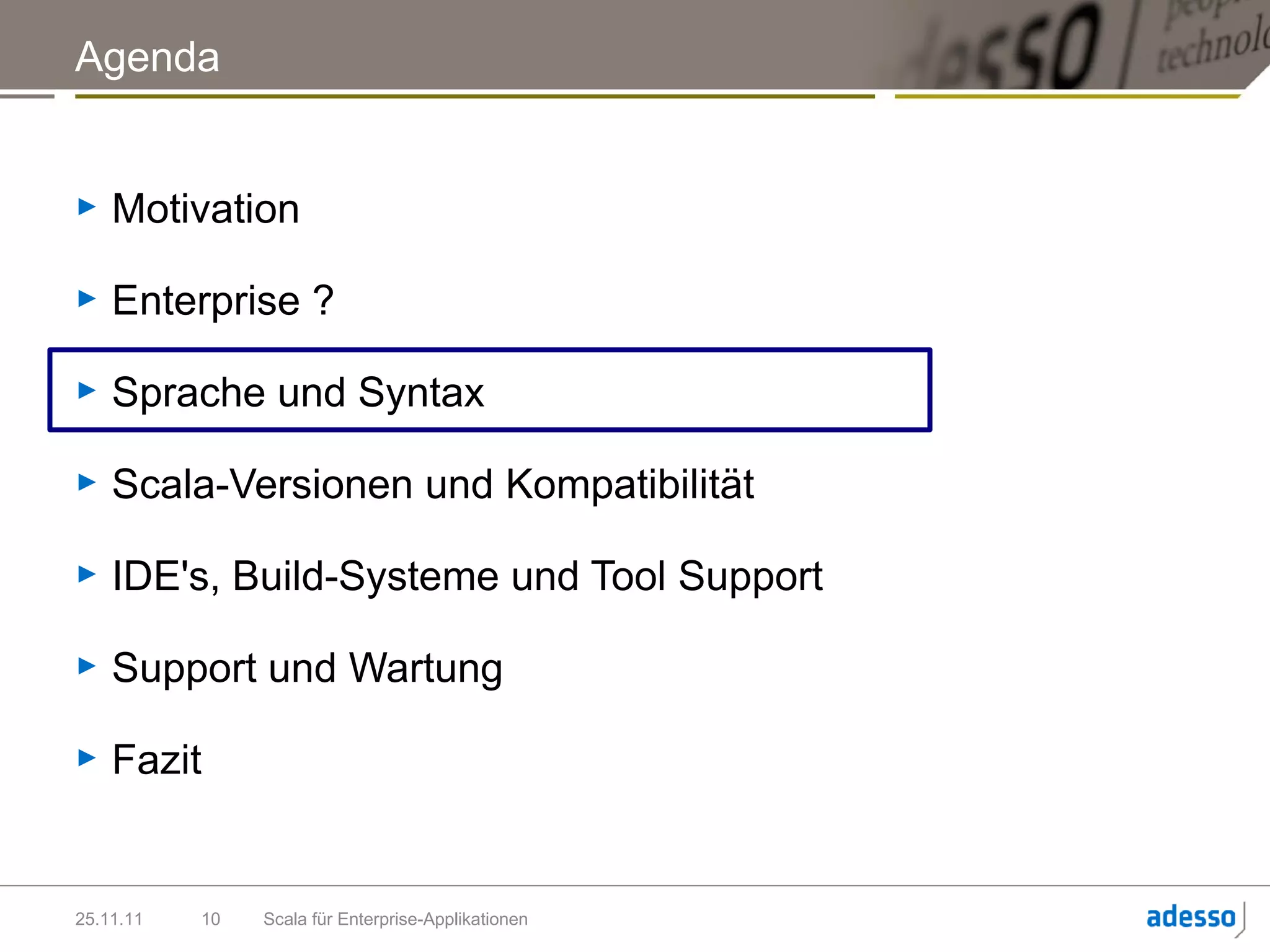 Agenda


►   Motivation

►   Enterprise ?

►   Sprache und Syntax

►   Scala-Versionen und Kompatibilität

►   IDE's, Build-Systeme und Tool Support

►   Support und Wartung

►   Fazit


25.11.11   10   Scala für Enterprise-Applikationen
 