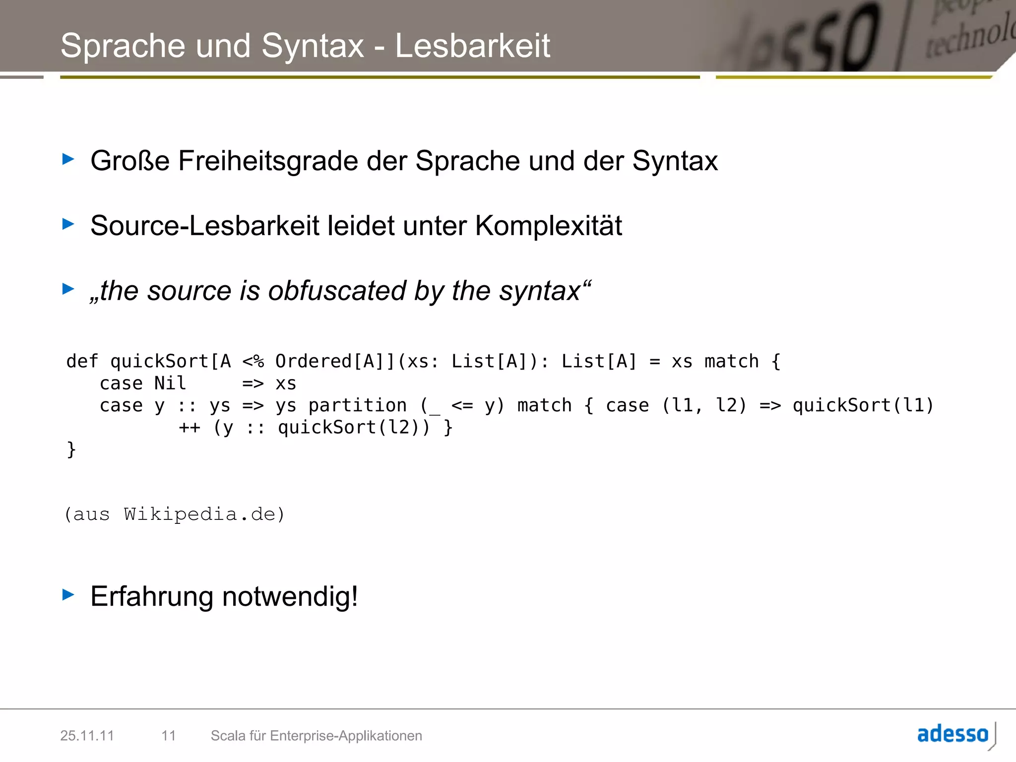 Sprache und Syntax - Lesbarkeit


►   Große Freiheitsgrade der Sprache und der Syntax

►   Source-Lesbarkeit leidet unter Komplexität

►   „the source is obfuscated by the syntax“

def quickSort[A      <%   Ordered[A]](xs: List[A]): List[A] = xs match {
   case Nil          =>   xs
   case y :: ys      =>   ys partition (_ <= y) match { case (l1, l2) => quickSort(l1)
          ++ (y      ::   quickSort(l2)) }
}


(aus Wikipedia.de)


►   Erfahrung notwendig!



25.11.11   11   Scala für Enterprise-Applikationen
 
