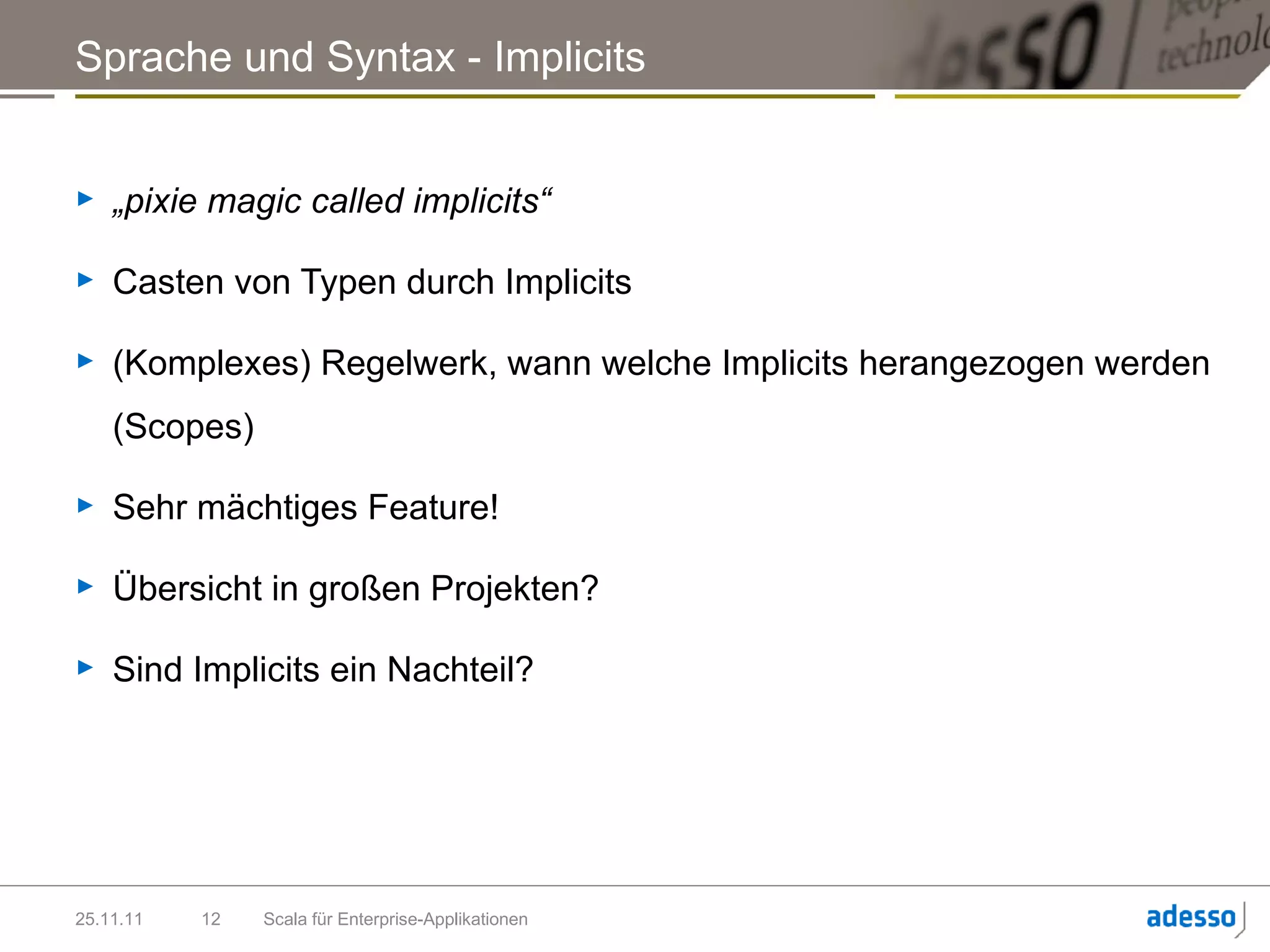 Sprache und Syntax - Implicits


►   „pixie magic called implicits“

►   Casten von Typen durch Implicits

►   (Komplexes) Regelwerk, wann welche Implicits herangezogen werden
    (Scopes)

►   Sehr mächtiges Feature!

►   Übersicht in großen Projekten?

►   Sind Implicits ein Nachteil?




25.11.11   12   Scala für Enterprise-Applikationen
 
