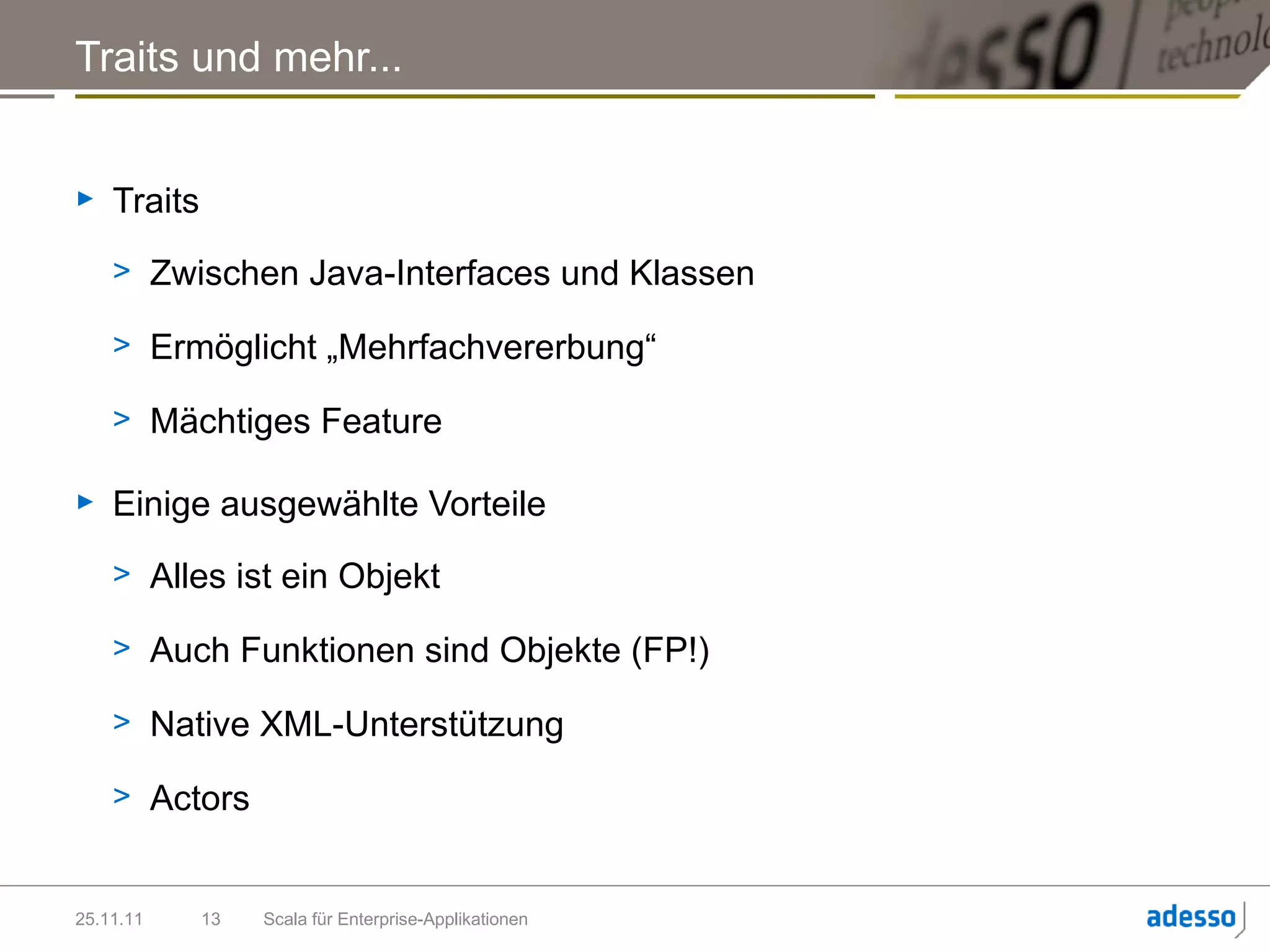 Traits und mehr...


►   Traits
    > Zwischen Java-Interfaces und Klassen

    > Ermöglicht „Mehrfachvererbung“

    > Mächtiges Feature

►   Einige ausgewählte Vorteile
    > Alles ist ein Objekt

    > Auch Funktionen sind Objekte (FP!)

    > Native XML-Unterstützung

    > Actors


25.11.11     13   Scala für Enterprise-Applikationen
 