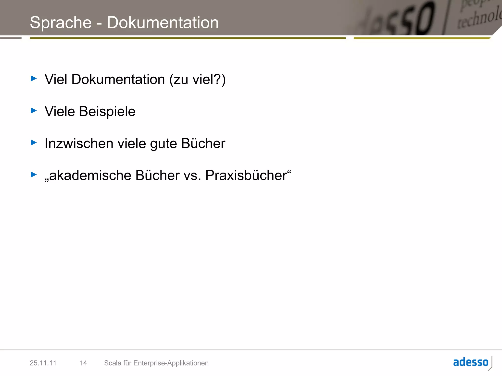 Sprache - Dokumentation


►   Viel Dokumentation (zu viel?)

►   Viele Beispiele

►   Inzwischen viele gute Bücher

►   „akademische Bücher vs. Praxisbücher“




25.11.11   14   Scala für Enterprise-Applikationen
 
