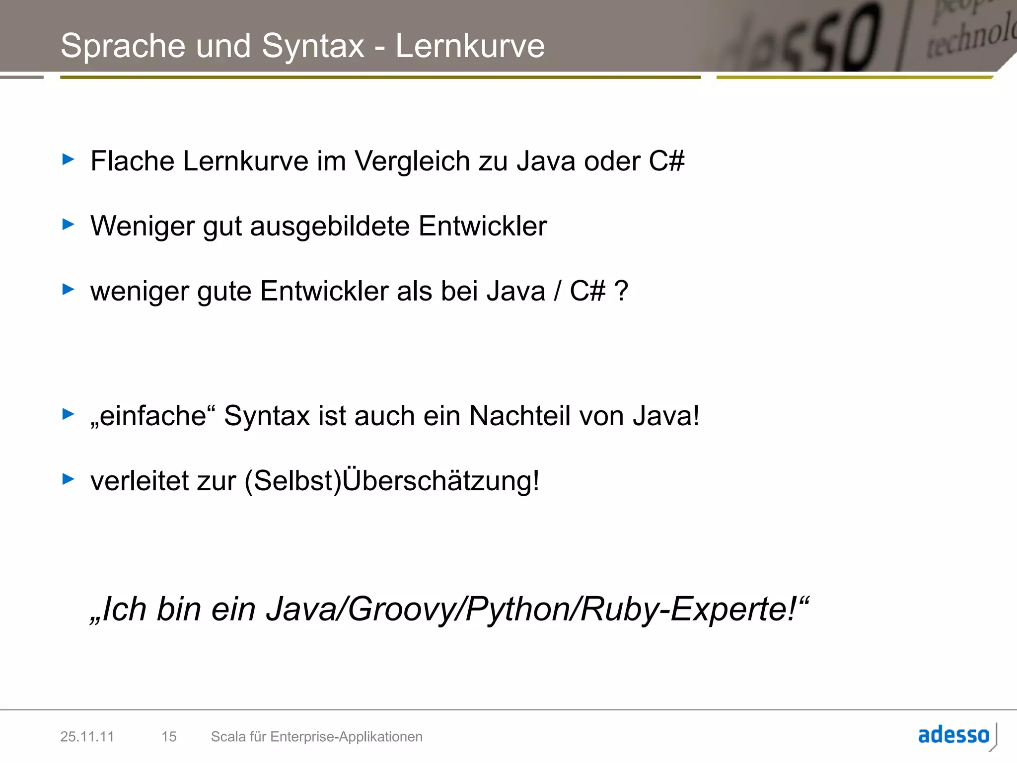 Sprache und Syntax - Lernkurve


►   Flache Lernkurve im Vergleich zu Java oder C#

►   Weniger gut ausgebildete Entwickler

►   weniger gute Entwickler als bei Java / C# ?



►   „einfache“ Syntax ist auch ein Nachteil von Java!

►   verleitet zur (Selbst)Überschätzung!



    „Ich bin ein Java/Groovy/Python/Ruby-Experte!“


25.11.11   15   Scala für Enterprise-Applikationen
 