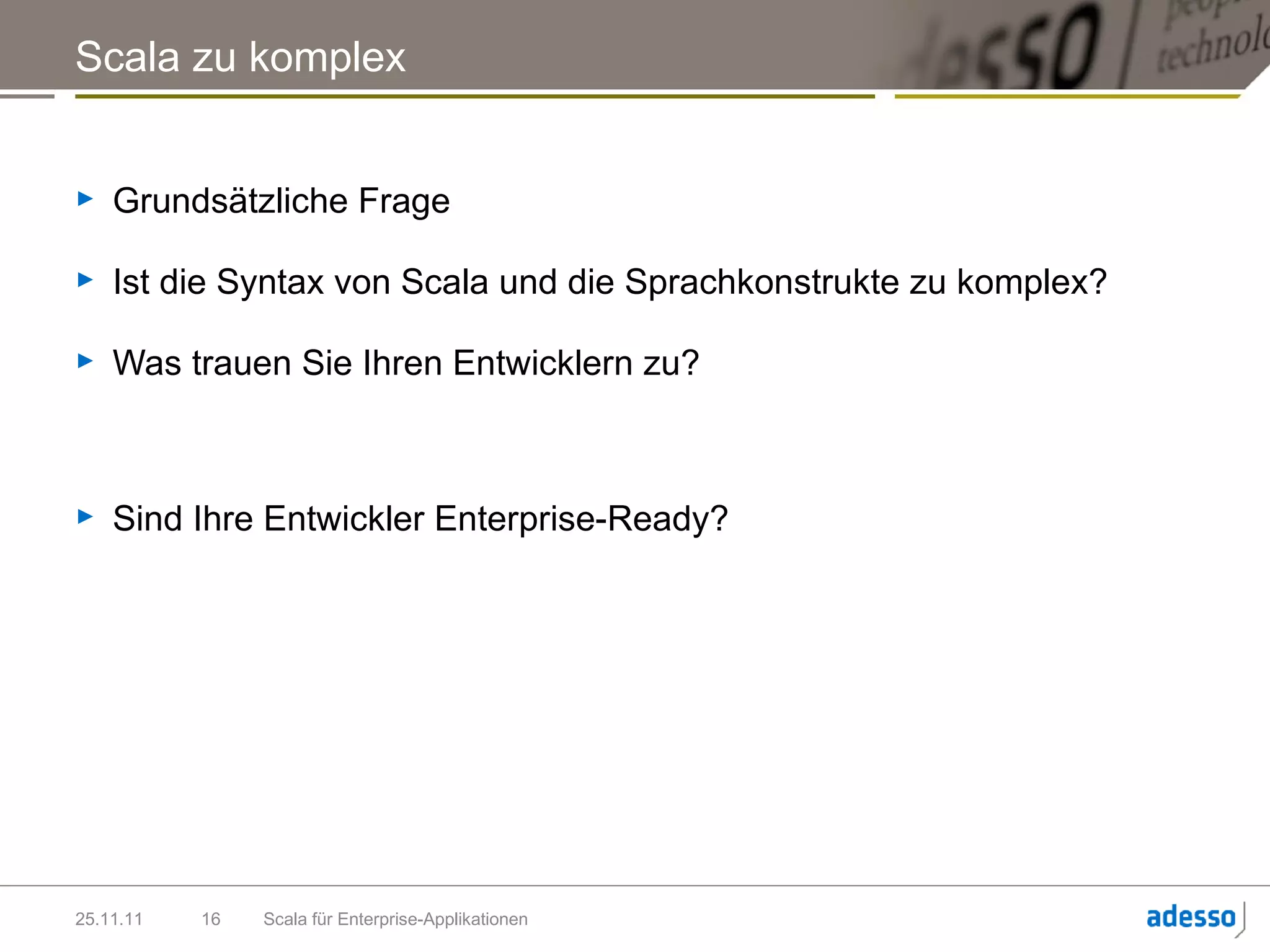 Scala zu komplex


►   Grundsätzliche Frage

►   Ist die Syntax von Scala und die Sprachkonstrukte zu komplex?

►   Was trauen Sie Ihren Entwicklern zu?



►   Sind Ihre Entwickler Enterprise-Ready?




25.11.11   16   Scala für Enterprise-Applikationen
 
