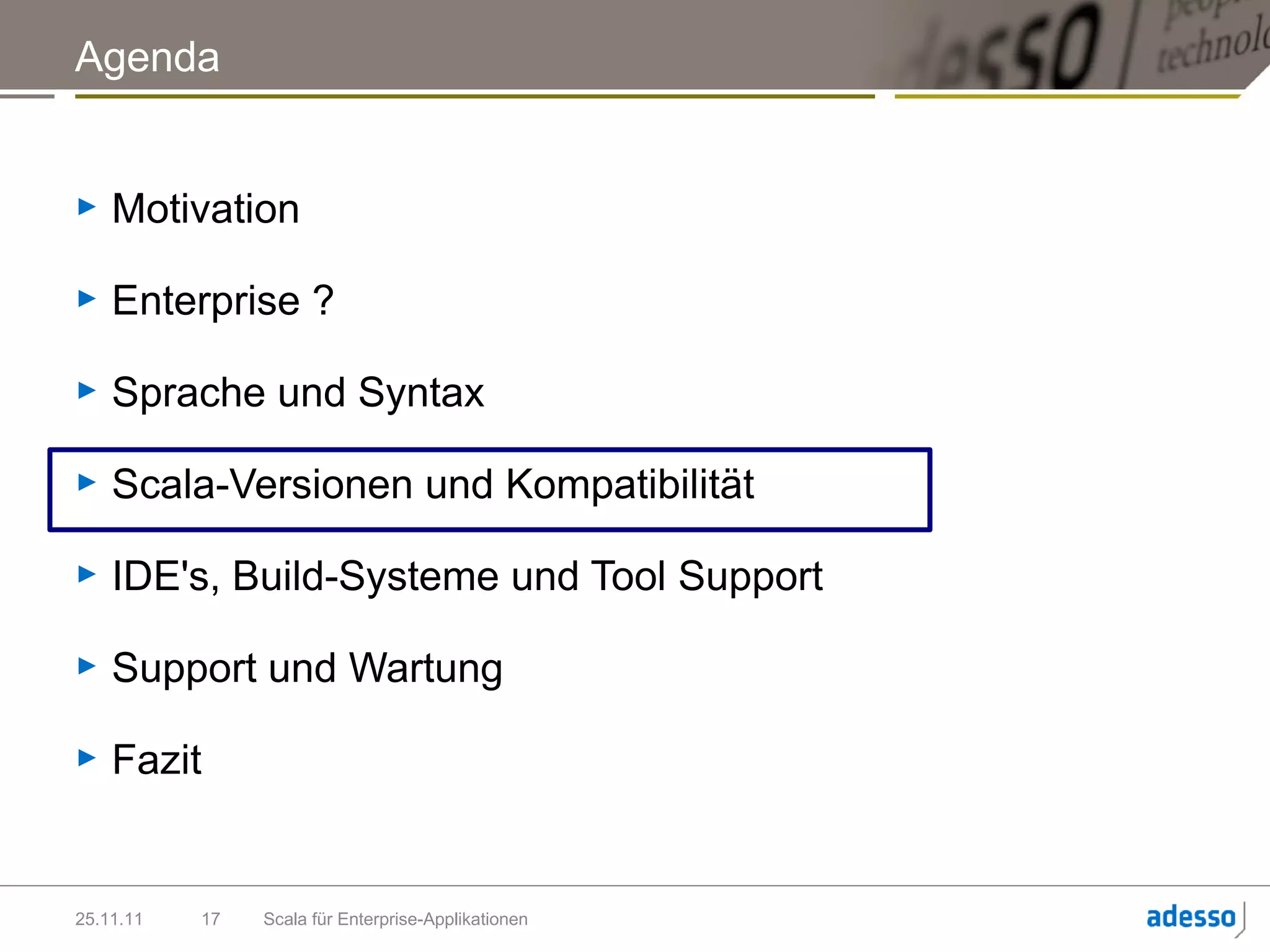 Agenda


►   Motivation

►   Enterprise ?

►   Sprache und Syntax

►   Scala-Versionen und Kompatibilität

►   IDE's, Build-Systeme und Tool Support

►   Support und Wartung

►   Fazit


25.11.11   17   Scala für Enterprise-Applikationen
 