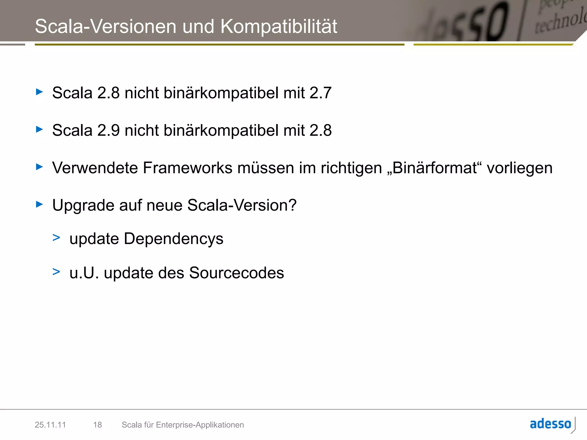 Scala-Versionen und Kompatibilität


►   Scala 2.8 nicht binärkompatibel mit 2.7

►   Scala 2.9 nicht binärkompatibel mit 2.8

►   Verwendete Frameworks müssen im richtigen „Binärformat“ vorliegen

►   Upgrade auf neue Scala-Version?
    > update Dependencys

    > u.U. update des Sourcecodes




25.11.11   18   Scala für Enterprise-Applikationen
 