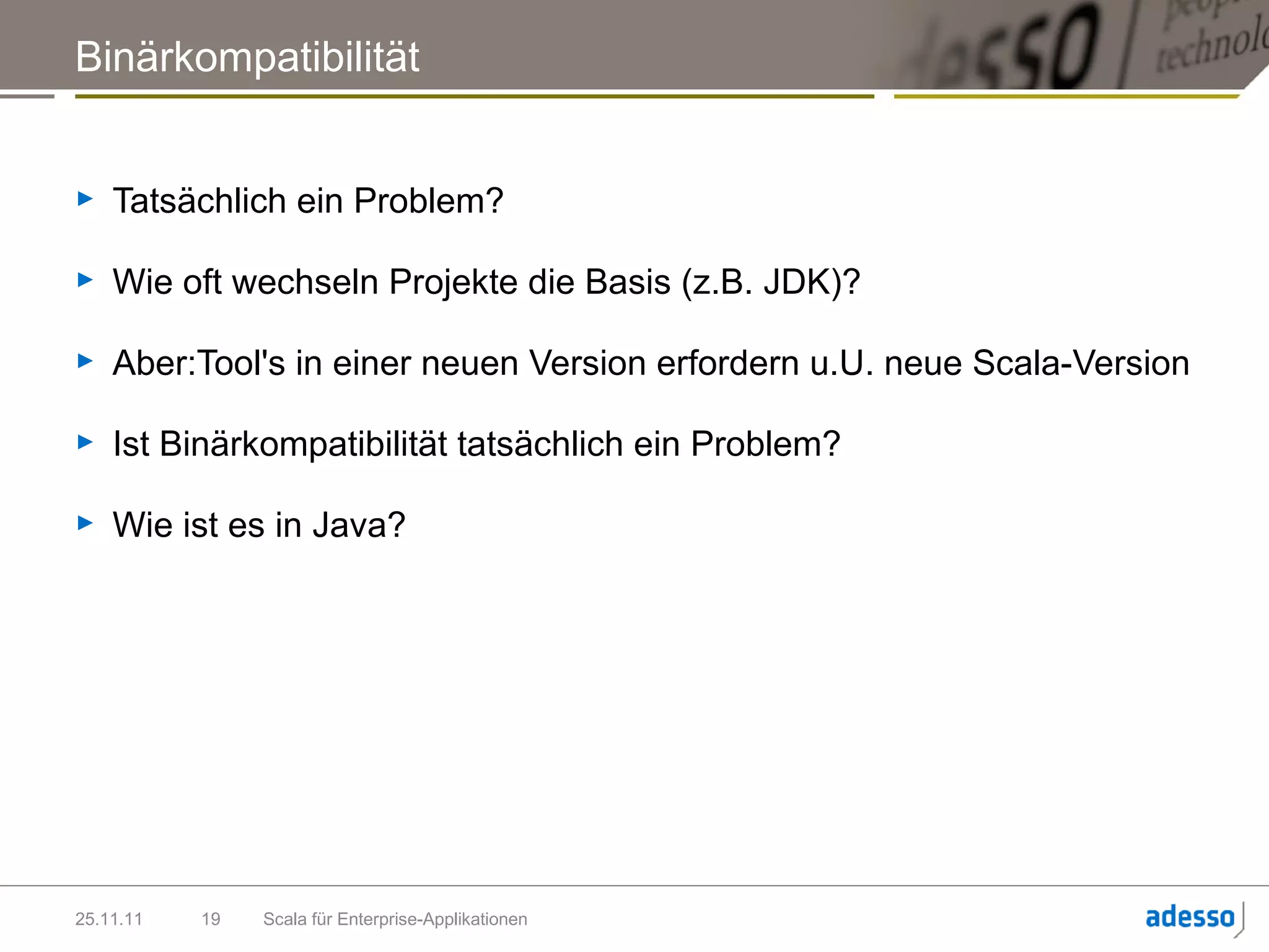Binärkompatibilität


►   Tatsächlich ein Problem?

►   Wie oft wechseln Projekte die Basis (z.B. JDK)?

►   Aber:Tool's in einer neuen Version erfordern u.U. neue Scala-Version

►   Ist Binärkompatibilität tatsächlich ein Problem?

►   Wie ist es in Java?




25.11.11   19   Scala für Enterprise-Applikationen
 