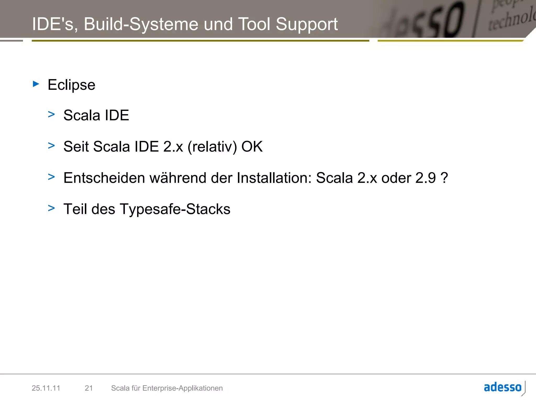 IDE's, Build-Systeme und Tool Support


►   Eclipse
    > Scala IDE

    > Seit Scala IDE 2.x (relativ) OK

    > Entscheiden während der Installation: Scala 2.x oder 2.9 ?

    > Teil des Typesafe-Stacks




25.11.11   21   Scala für Enterprise-Applikationen
 