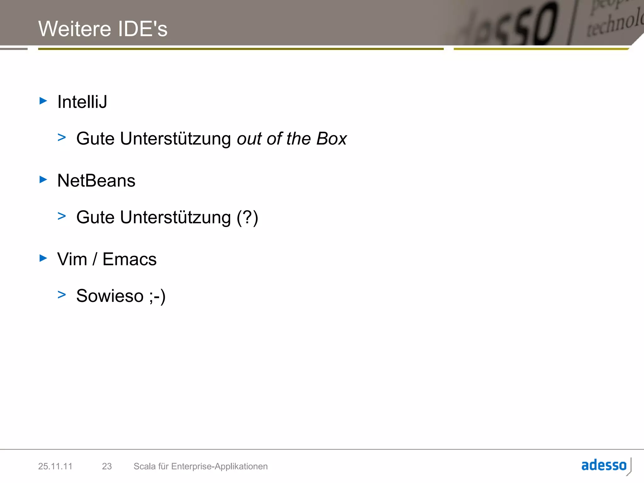 Weitere IDE's


►   IntelliJ
    > Gute Unterstützung out of the Box

►   NetBeans
    > Gute Unterstützung (?)

►   Vim / Emacs
    > Sowieso ;-)




25.11.11   23   Scala für Enterprise-Applikationen
 