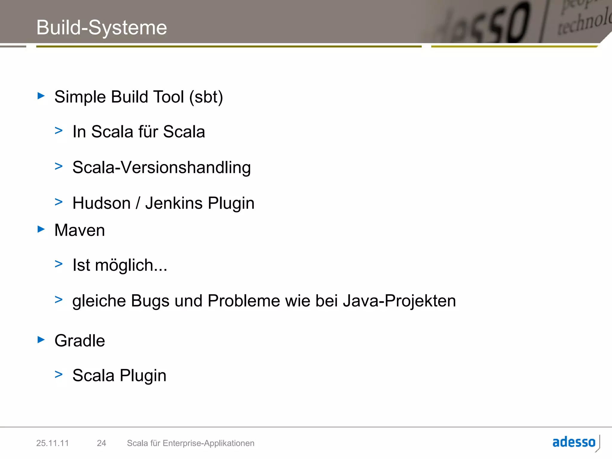 Build-Systeme


►   Simple Build Tool (sbt)
    > In Scala für Scala

    > Scala-Versionshandling

    > Hudson / Jenkins Plugin
►   Maven
    > Ist möglich...

    > gleiche Bugs und Probleme wie bei Java-Projekten

►   Gradle
    > Scala Plugin



25.11.11   24   Scala für Enterprise-Applikationen
 