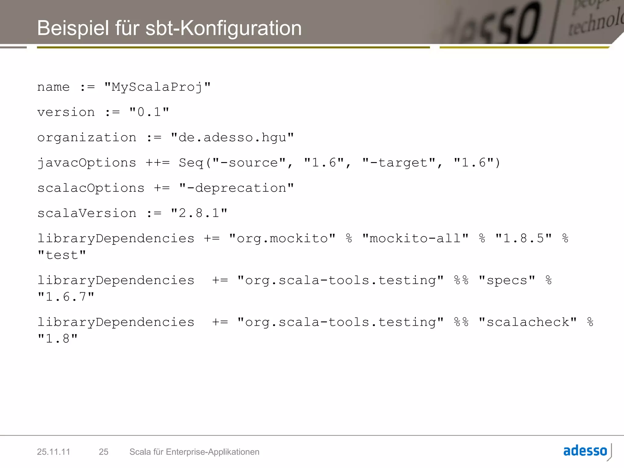 Beispiel für sbt-Konfiguration

name := "MyScalaProj"
version := "0.1"
organization := "de.adesso.hgu"
javacOptions ++= Seq("-source", "1.6", "-target", "1.6")
scalacOptions += "-deprecation"
scalaVersion := "2.8.1"
libraryDependencies += "org.mockito" % "mockito-all" % "1.8.5" %
"test"
libraryDependencies                  += "org.scala-tools.testing" %% "specs" %
"1.6.7"
libraryDependencies                  += "org.scala-tools.testing" %% "scalacheck" %
"1.8"




25.11.11   25   Scala für Enterprise-Applikationen
 