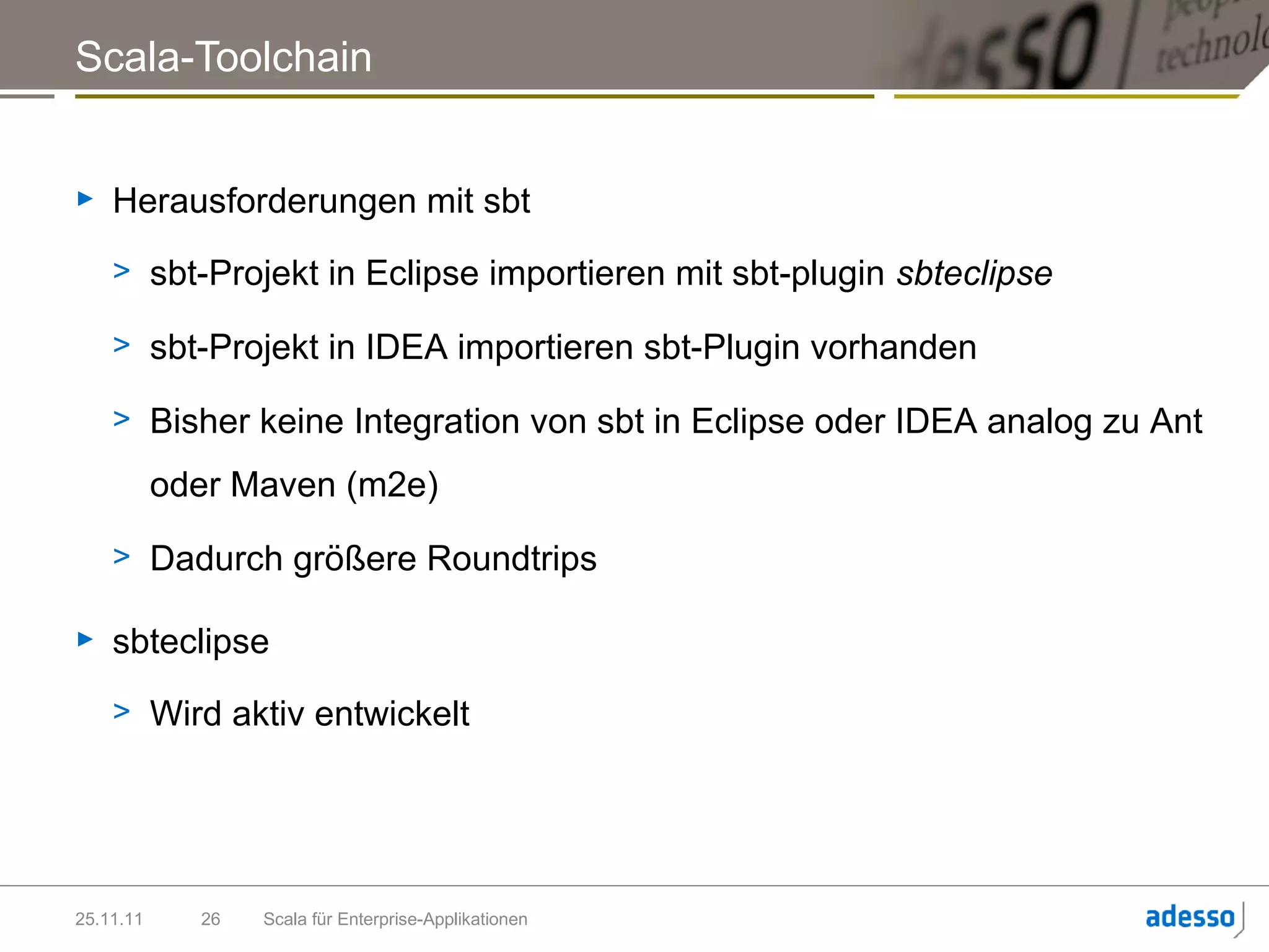 Scala-Toolchain


►   Herausforderungen mit sbt
    > sbt-Projekt in Eclipse importieren mit sbt-plugin sbteclipse

    > sbt-Projekt in IDEA importieren sbt-Plugin vorhanden

    > Bisher keine Integration von sbt in Eclipse oder IDEA analog zu Ant

           oder Maven (m2e)

    > Dadurch größere Roundtrips

►   sbteclipse
    > Wird aktiv entwickelt




25.11.11     26   Scala für Enterprise-Applikationen
 