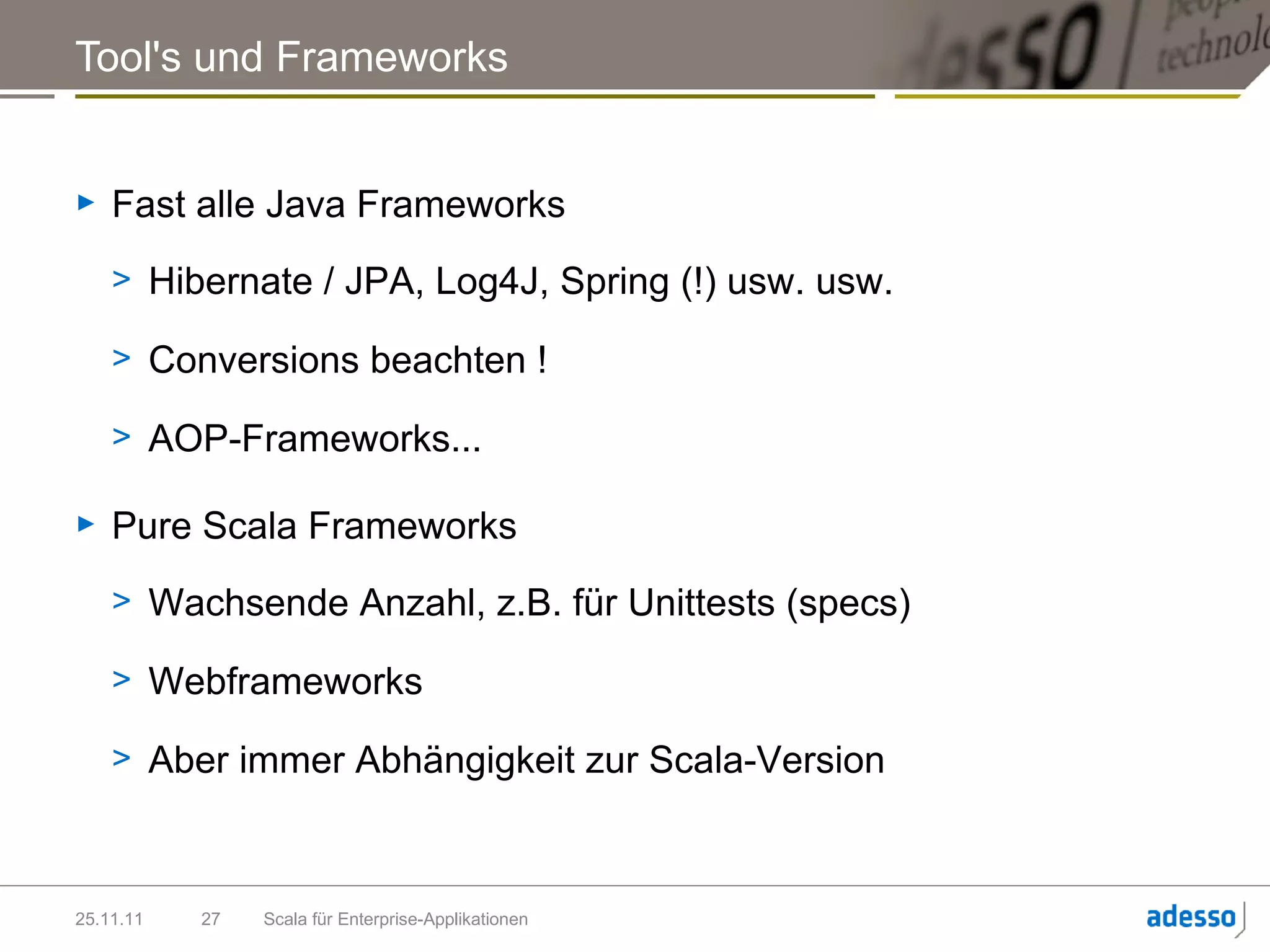 Tool's und Frameworks


►   Fast alle Java Frameworks
    > Hibernate / JPA, Log4J, Spring (!) usw. usw.

    > Conversions beachten !

    > AOP-Frameworks...

►   Pure Scala Frameworks
    > Wachsende Anzahl, z.B. für Unittests (specs)

    > Webframeworks

    > Aber immer Abhängigkeit zur Scala-Version



25.11.11   27   Scala für Enterprise-Applikationen
 
