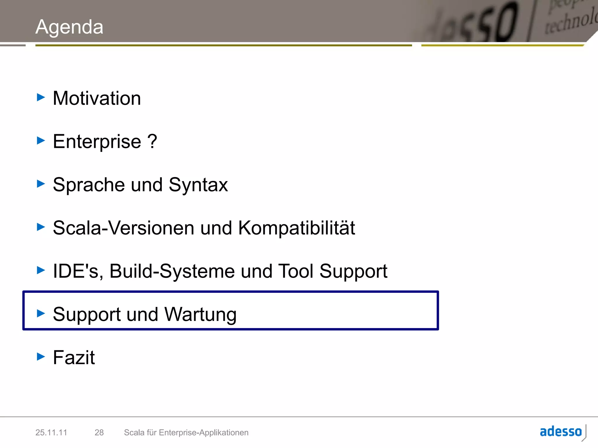 Agenda


►   Motivation

►   Enterprise ?

►   Sprache und Syntax

►   Scala-Versionen und Kompatibilität

►   IDE's, Build-Systeme und Tool Support

►   Support und Wartung

►   Fazit


25.11.11   28   Scala für Enterprise-Applikationen
 