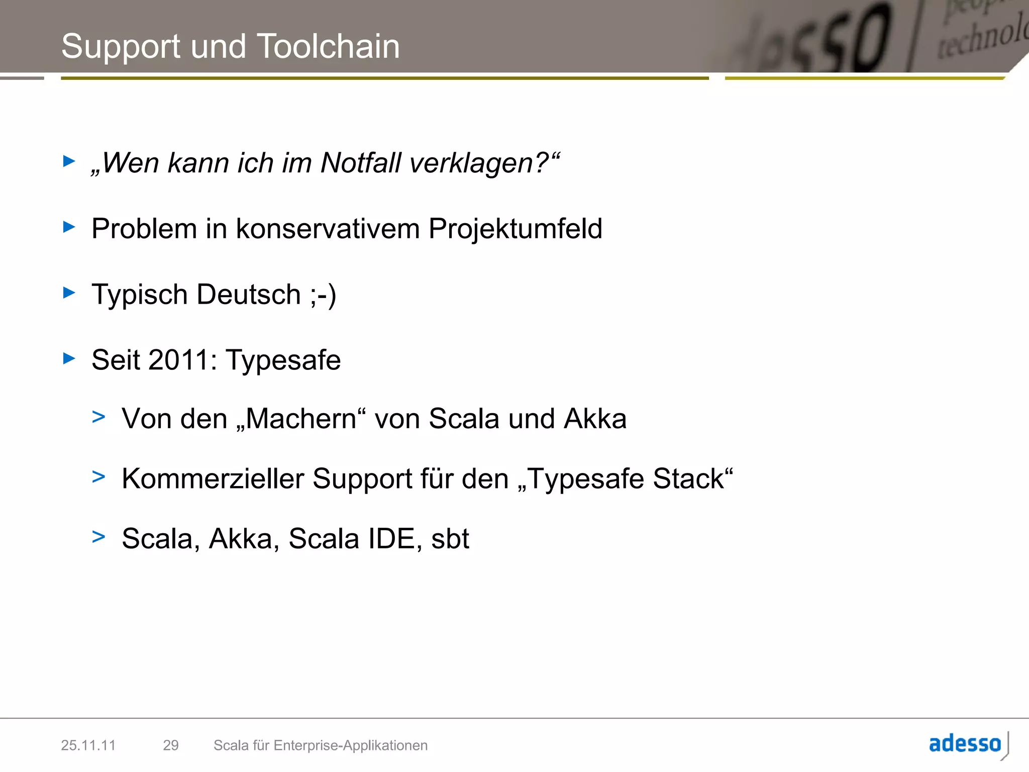 Support und Toolchain


►   „Wen kann ich im Notfall verklagen?“

►   Problem in konservativem Projektumfeld

►   Typisch Deutsch ;-)

►   Seit 2011: Typesafe
    > Von den „Machern“ von Scala und Akka

    > Kommerzieller Support für den „Typesafe Stack“

    > Scala, Akka, Scala IDE, sbt




25.11.11   29   Scala für Enterprise-Applikationen
 