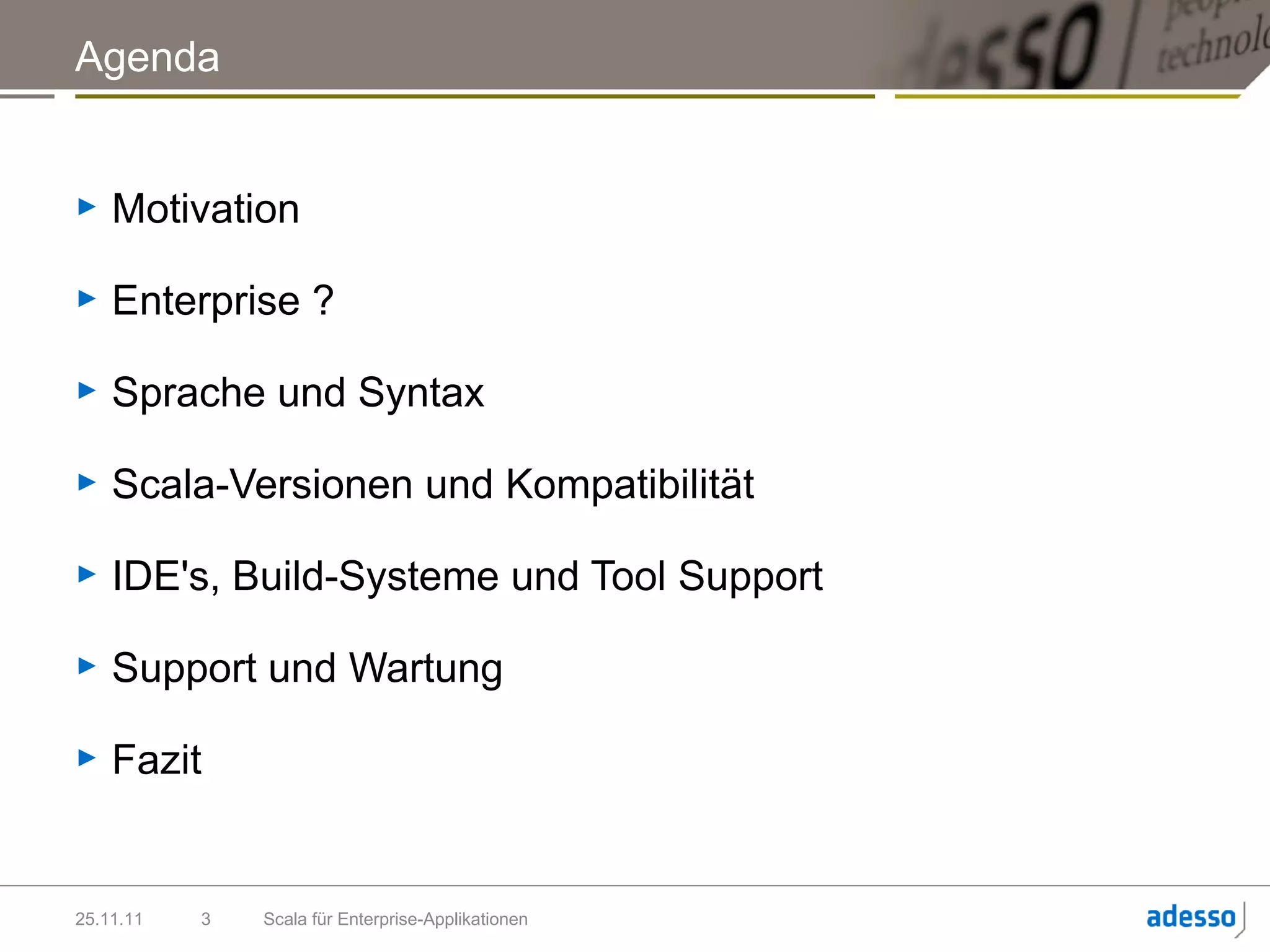 Agenda


►   Motivation

►   Enterprise ?

►   Sprache und Syntax

►   Scala-Versionen und Kompatibilität

►   IDE's, Build-Systeme und Tool Support

►   Support und Wartung

►   Fazit


25.11.11   3   Scala für Enterprise-Applikationen
 