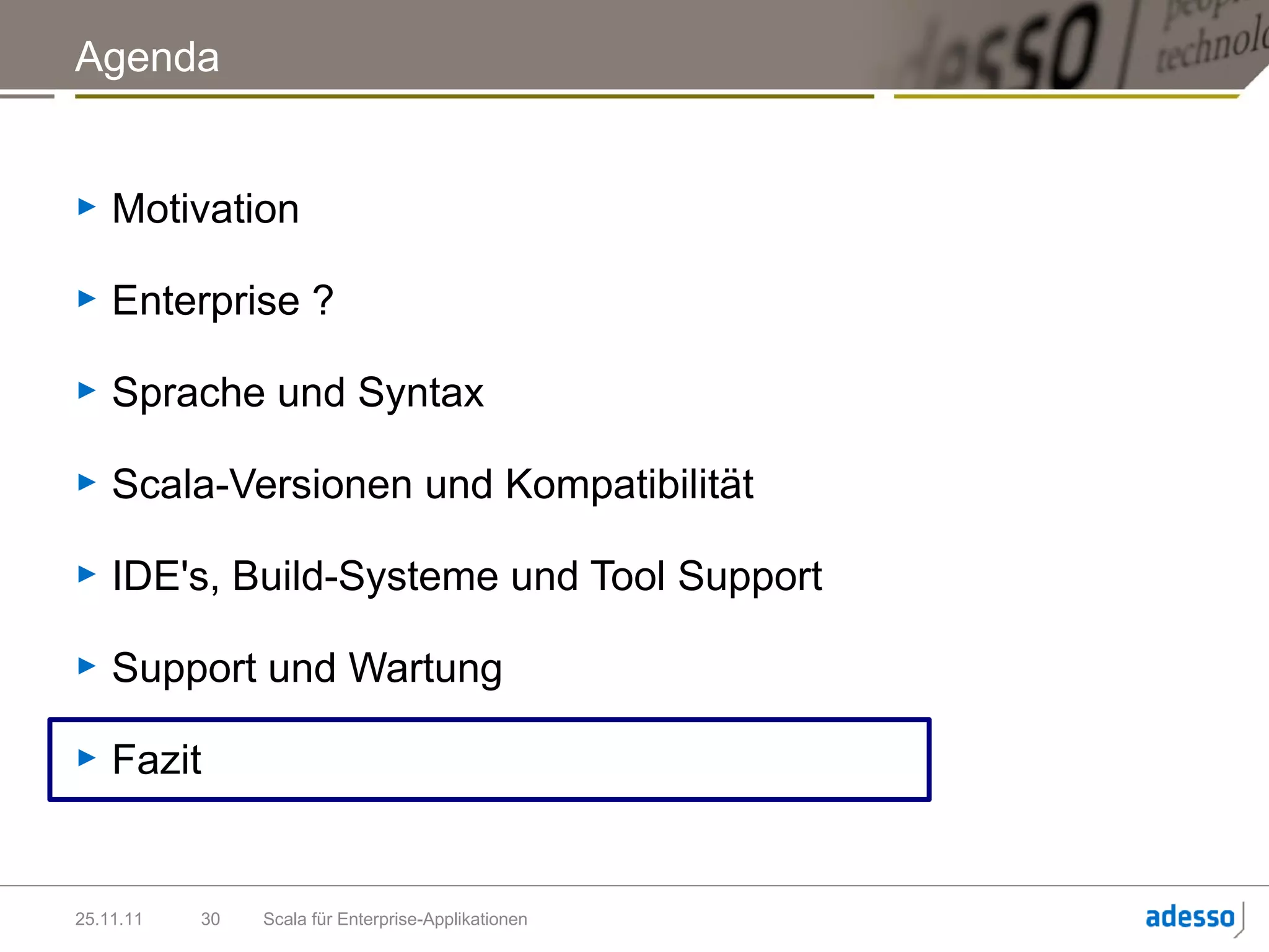 Agenda


►   Motivation

►   Enterprise ?

►   Sprache und Syntax

►   Scala-Versionen und Kompatibilität

►   IDE's, Build-Systeme und Tool Support

►   Support und Wartung

►   Fazit


25.11.11   30   Scala für Enterprise-Applikationen
 