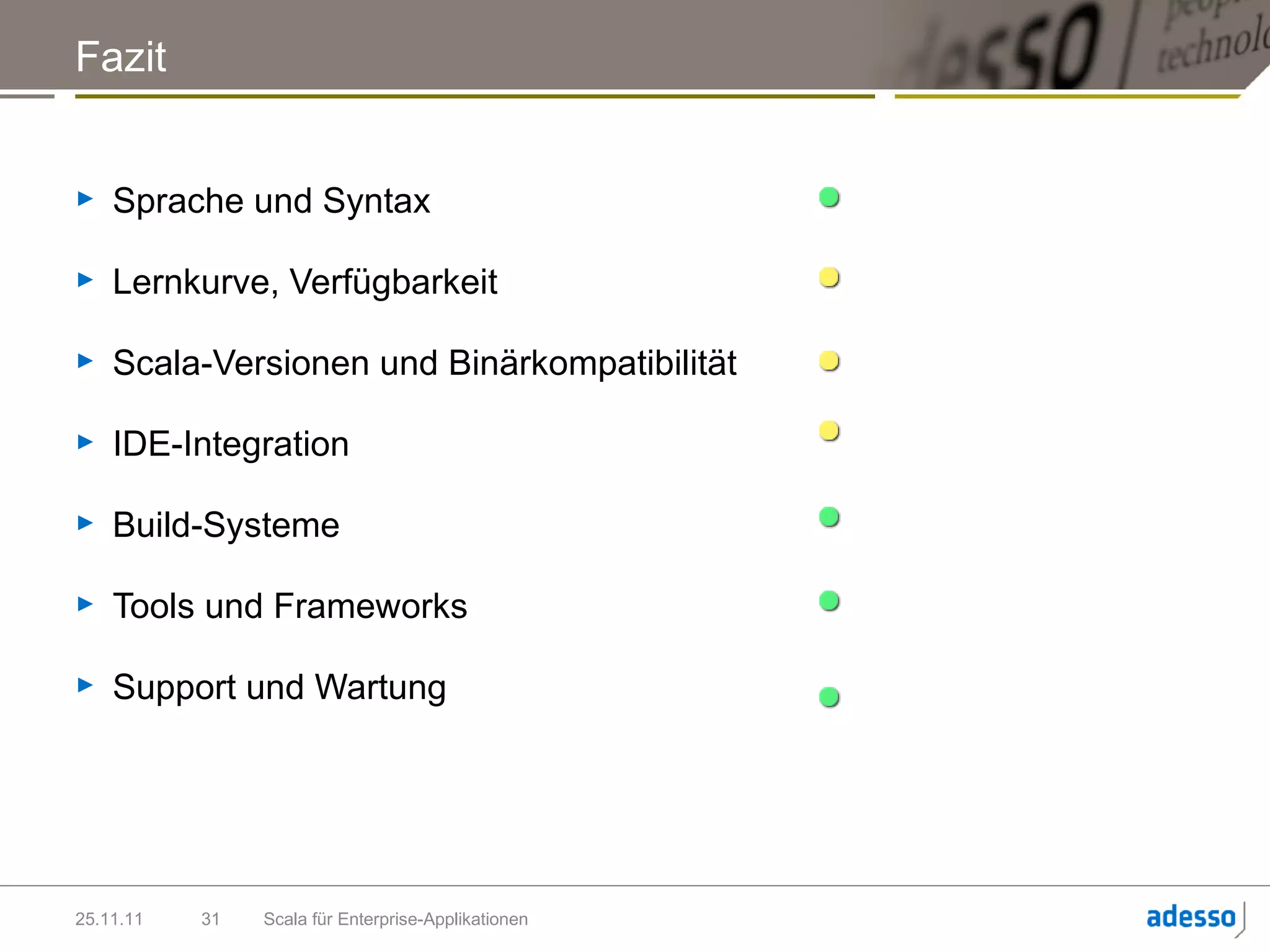 Fazit


►   Sprache und Syntax

►   Lernkurve, Verfügbarkeit

►   Scala-Versionen und Binärkompatibilität

►   IDE-Integration

►   Build-Systeme

►   Tools und Frameworks

►   Support und Wartung




25.11.11   31   Scala für Enterprise-Applikationen
 