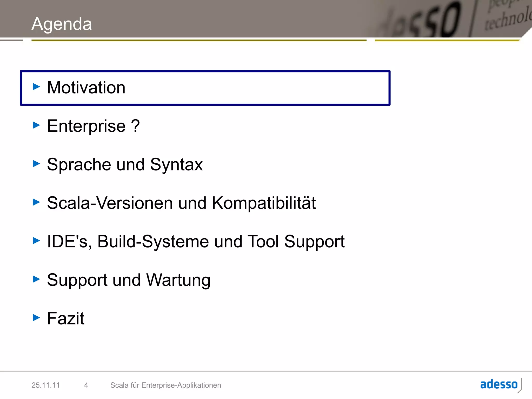 Agenda


►   Motivation

►   Enterprise ?

►   Sprache und Syntax

►   Scala-Versionen und Kompatibilität

►   IDE's, Build-Systeme und Tool Support

►   Support und Wartung

►   Fazit


25.11.11   4   Scala für Enterprise-Applikationen
 