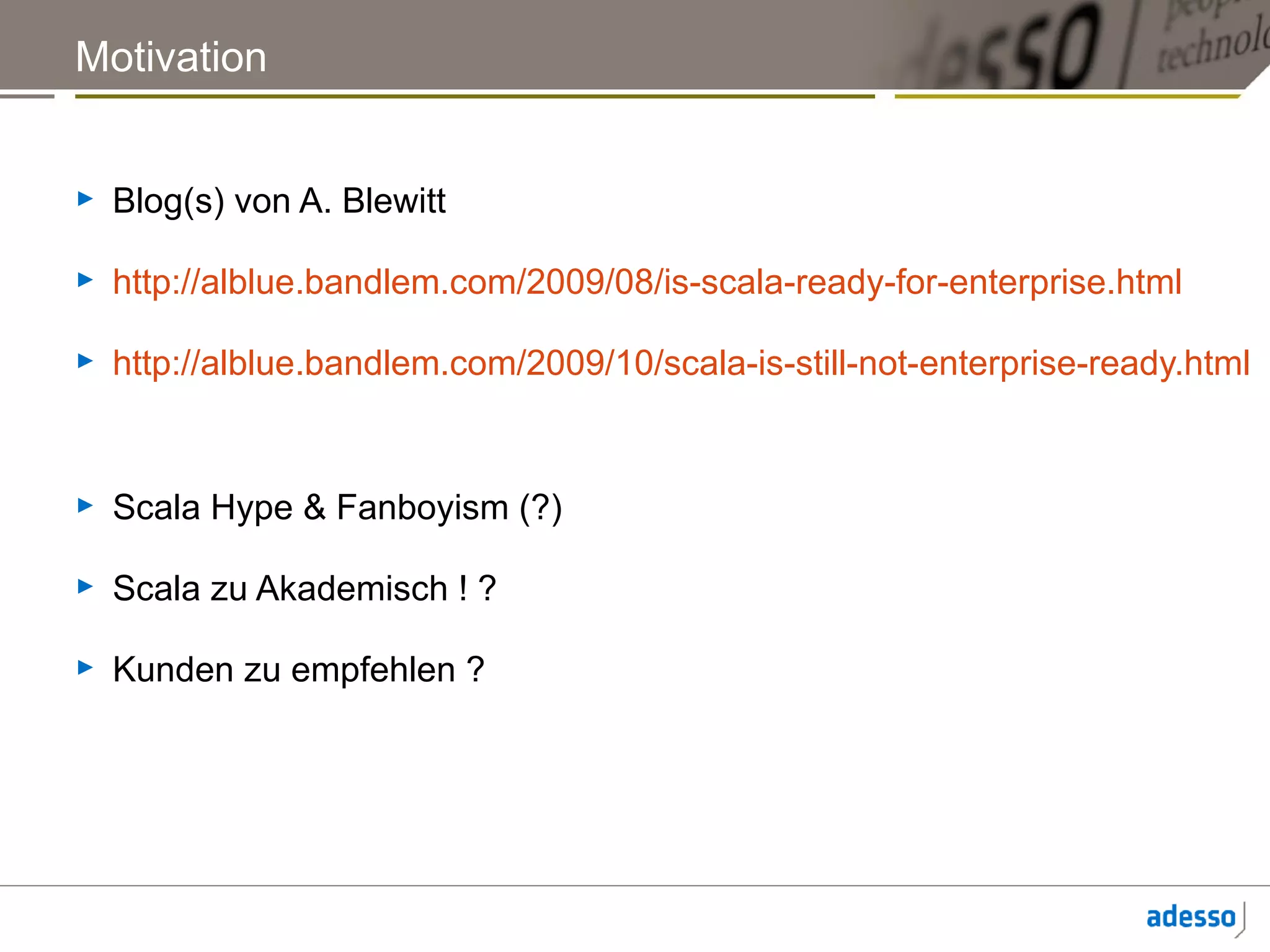 Motivation


►   Blog(s) von A. Blewitt

►   http://alblue.bandlem.com/2009/08/is-scala-ready-for-enterprise.html

►   http://alblue.bandlem.com/2009/10/scala-is-still-not-enterprise-ready.html


►   Scala Hype & Fanboyism (?)

►   Scala zu Akademisch ! ?

►   Kunden zu empfehlen ?
 