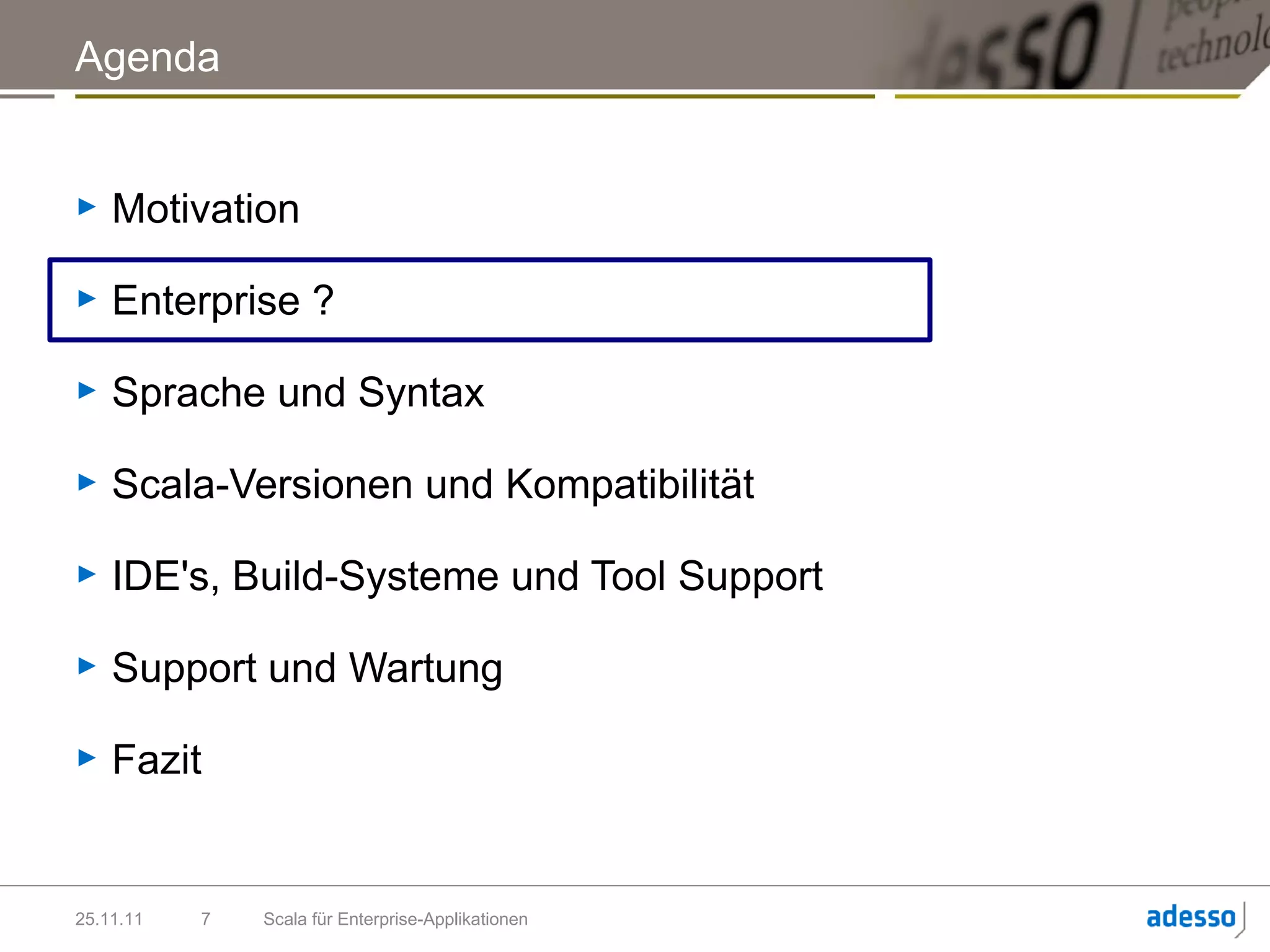 Agenda


►   Motivation

►   Enterprise ?

►   Sprache und Syntax

►   Scala-Versionen und Kompatibilität

►   IDE's, Build-Systeme und Tool Support

►   Support und Wartung

►   Fazit


25.11.11   7   Scala für Enterprise-Applikationen
 