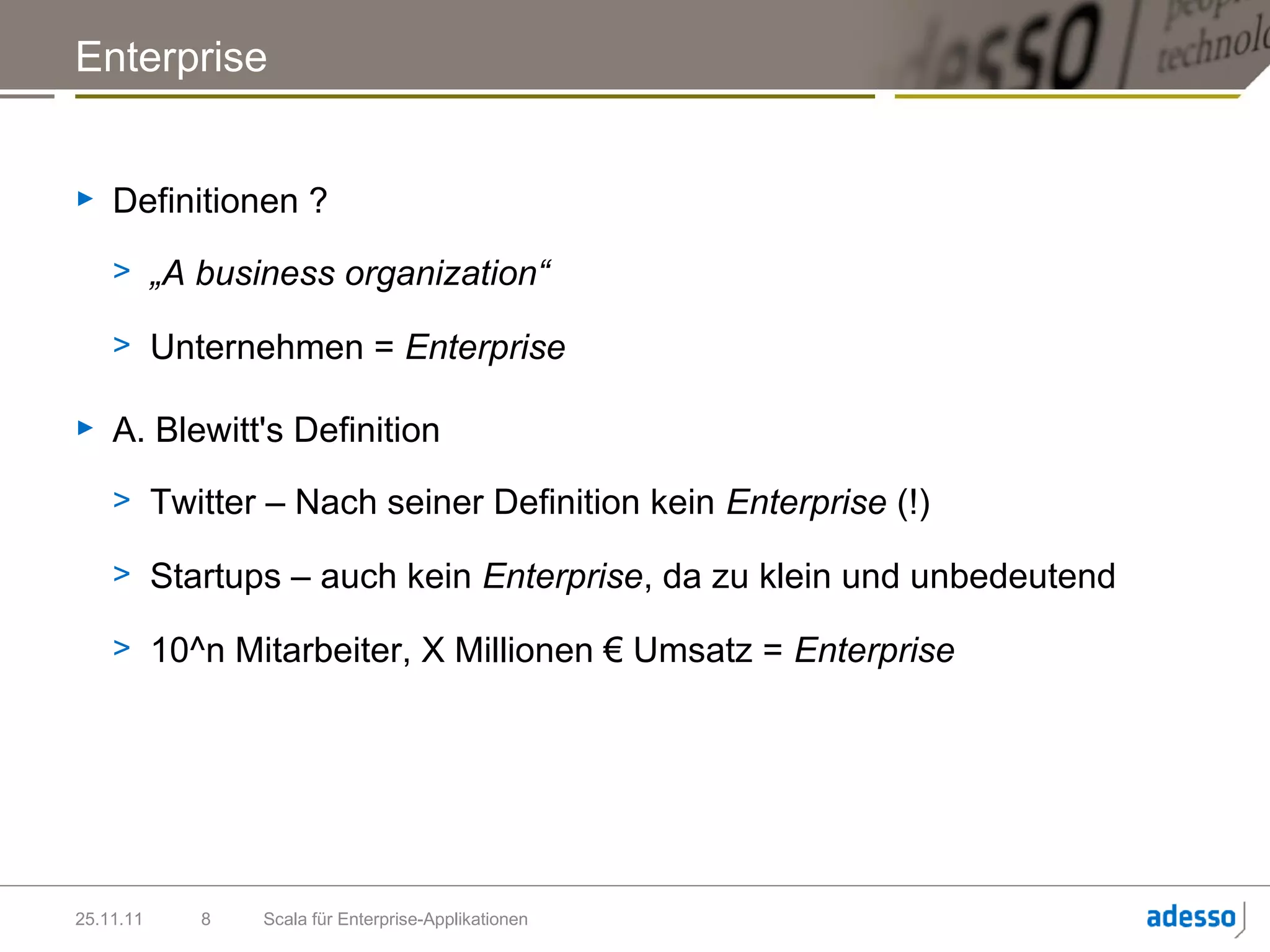 Enterprise


►   Definitionen ?
    > „A business organization“

    > Unternehmen = Enterprise

►   A. Blewitt's Definition
    > Twitter – Nach seiner Definition kein Enterprise (!)

    > Startups – auch kein Enterprise, da zu klein und unbedeutend

    > 10^n Mitarbeiter, X Millionen € Umsatz = Enterprise




25.11.11   8   Scala für Enterprise-Applikationen
 