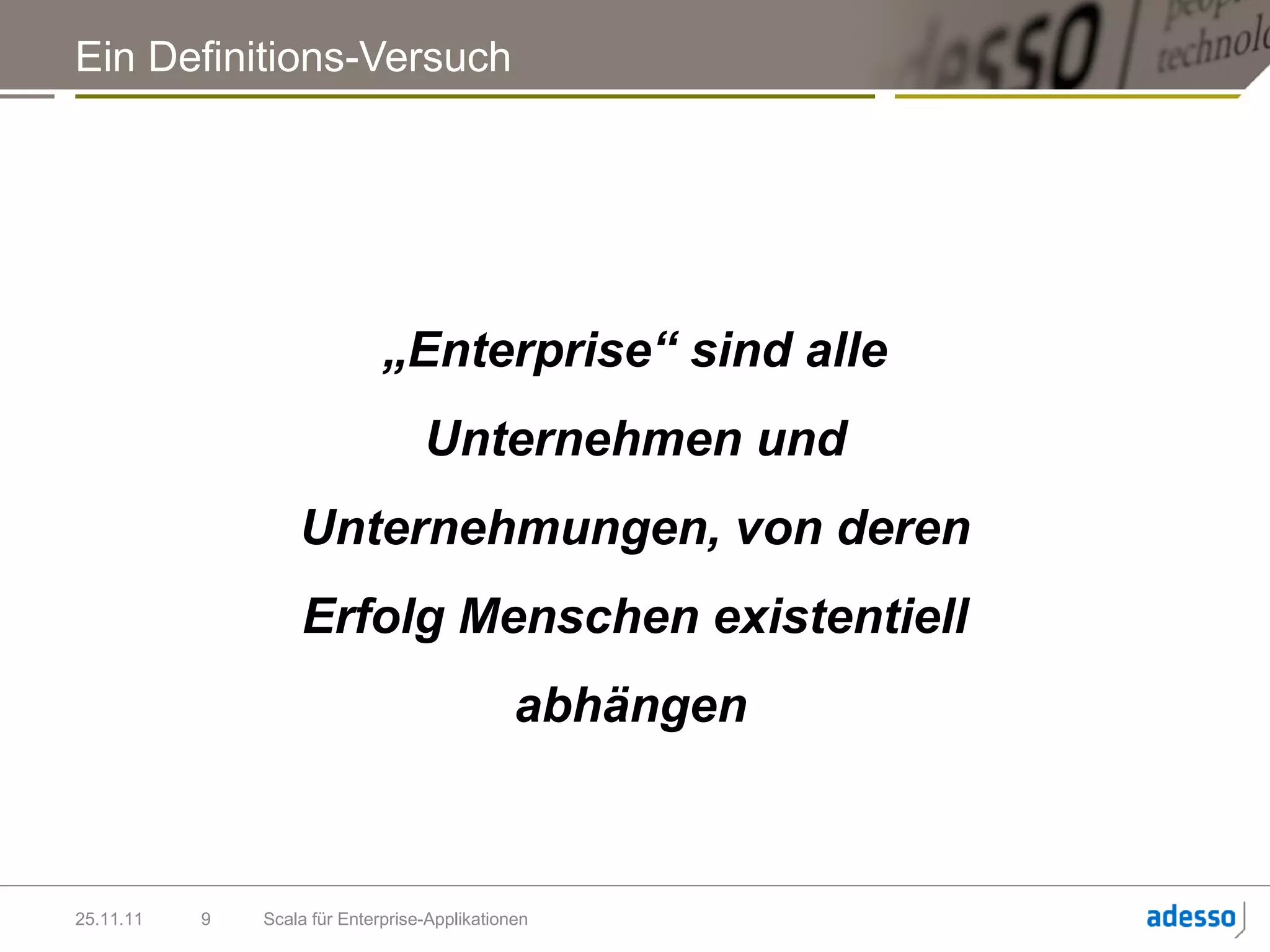Ein Definitions-Versuch




                              „Enterprise“ sind alle
                                   Unternehmen und
                   Unternehmungen, von deren
                   Erfolg Menschen existentiell
                                               abhängen



25.11.11   9   Scala für Enterprise-Applikationen
 