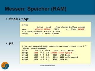 Messen: Speicher (RAM)
●   free / top:
           #free
                        total   used    free shared buffers cached
           Mem:       1036016 983864   52152      0   35484 547432
           ­/+ buffers/cache: 400948  635068
           swap:      4202112  96148 4105964



●   ps
           # ps ­eo user,pid,%cpu,%mem,vsz,rsz,comm ­­sort ­vsz | 
            egrep 'mysql|COMMAND'
           USER       PID %CPU %MEM    VSZ   RSZ COMMAND
           mysql     1361  0.0  1.5 108368 16444 mysqld
           mysql     1210  0.0  0.1   4536  1956 bash
           mysql     1289  0.0  0.1   4060  1444 safe_mysqld
           mysql     1204  0.0  0.1   4048  1404 su


                          www.fromdual.com                            11
 