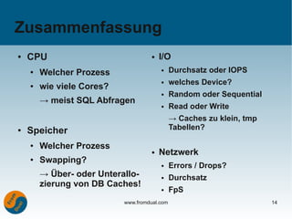 Zusammenfassung
●   CPU                              ●   I/O
    ●   Welcher Prozess                  ●    Durchsatz oder IOPS
                                         ●    welches Device?
    ●   wie viele Cores?
                                         ●    Random oder Sequential
        → meist SQL Abfragen
                                         ●    Read oder Write
                                              → Caches zu klein, tmp
●   Speicher                                  Tabellen?

    ●   Welcher Prozess
                                     ●   Netzwerk
    ●   Swapping?                        ●    Errors / Drops?
        → Über- oder Unterallo-          ●    Durchsatz
        zierung von DB Caches!
                                         ●    FpS
                           www.fromdual.com                            14
 