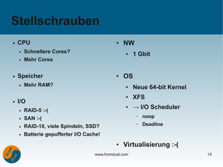 Stellschrauben
●   CPU                                       ●   NW
        Schnellere Cores?
                                                       1 Gbit
    ●
                                                  ●

    ●   Mehr Cores


●   Speicher                                  ●   OS
    ●   Mehr RAM?                                 ●    Neue 64-bit Kernel
                                                  ●    XFS
●   I/O
    ●   RAID-5 :-(
                                                  ●    → I/O Scheduler
    ●   SAN :-(                                         –   noop
    ●   RAID-10, viele Spindeln, SSD?
                                                        –   Deadline
    ●   Batterie gepufferter I/O Cache!
                                              ●   Virtualisierung :-(
                                    www.fromdual.com                        15
 