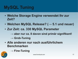 MySQL Tuning
●   Welche Storage Engine verwendet Ihr zur
    Zeit?
●   Welchen MySQL Release? (→ 5.1 und neuer)
●   Zur Zeit: ca. 330 MySQL Parameter
      → aber nur ca. 8 davon sind primär signifikant!
      → Grob-Tuning
●   Alle anderen nur nach ausführlichem
    Benchmarken
      → Fine-Tuning
                       www.fromdual.com                 17
 
