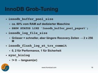 InnoDB Grob-Tuning
●   innodb_buffer_pool_size
    ●   ca. 80% vom RAM auf dedizierter Maschine
    ●   SHOW STATUS LIKE 'Innodb_buffer_pool_pages%';
●   innodb_log_file_size
    ●   Grösser = schneller, aber längere Recovery Zeiten → 2 x 256
        M
●   innodb_flush_log_at_trx_commit
    ●   0, 2 für Performance, 1 für Sicherheit
●   sync_binlog
    ●   != 0 → langsam(er)

                              www.fromdual.com                   18
 