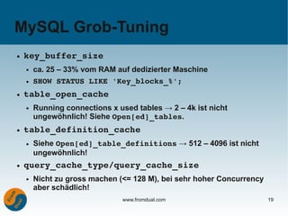 MySQL Grob-Tuning
●   key_buffer_size
    ●   ca. 25 – 33% vom RAM auf dedizierter Maschine
    ●   SHOW STATUS LIKE 'Key_blocks_%';
●   table_open_cache
    ●   Running connections x used tables → 2 – 4k ist nicht
        ungewöhnlich! Siehe Open[ed]_tables.
●   table_definition_cache
    ●   Siehe Open[ed]_table_definitions → 512 – 4096 ist nicht
        ungewöhnlich!
●   query_cache_type/query_cache_size
    ●   Nicht zu gross machen (<= 128 M), bei sehr hoher Concurrency
        aber schädlich!
                               www.fromdual.com                        19
 