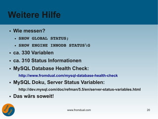Weitere Hilfe
●   Wie messen?
    ●   SHOW GLOBAL STATUS;
    ●   SHOW ENGINE INNODB STATUSG
●   ca. 330 Variablen
●   ca. 310 Status Informationen
●   MySQL Database Health Check:
        http://www.fromdual.com/mysql-database-health-check
●   MySQL Doku, Server Status Variablen:
        http://dev.mysql.com/doc/refman/5.5/en/server-status-variables.html
●   Das wärs soweit!

                                  www.fromdual.com                            20
 