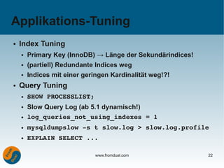 Applikations-Tuning
●   Index Tuning
    ●   Primary Key (InnoDB) → Länge der Sekundärindices!
    ●   (partiell) Redundante Indices weg
    ●   Indices mit einer geringen Kardinalität weg!?!
●   Query Tuning
    ●   SHOW PROCESSLIST;
    ●   Slow Query Log (ab 5.1 dynamisch!)
    ●   log_queries_not_using_indexes = 1
    ●   mysqldumpslow ­s t slow.log > slow.log.profile
    ●   EXPLAIN SELECT ...

                              www.fromdual.com              22
 