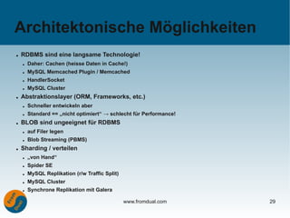 Architektonische Möglichkeiten
●   RDBMS sind eine langsame Technologie!
    ●   Daher: Cachen (heisse Daten in Cache!)
    ●   MySQL Memcached Plugin / Memcached
    ●   HandlerSocket
    ●   MySQL Cluster
●   Abstraktionslayer (ORM, Frameworks, etc.)
    ●   Schneller entwickeln aber
    ●   Standard == „nicht optimiert“ → schlecht für Performance!
●   BLOB sind ungeeignet für RDBMS
    ●   auf Filer legen
    ●   Blob Streaming (PBMS)
●   Sharding / verteilen
    ●   „von Hand“
    ●   Spider SE
    ●   MySQL Replikation (r/w Traffic Split)
    ●   MySQL Cluster
    ●   Synchrone Replikation mit Galera

                                                www.fromdual.com    29
 