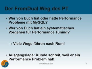 Der FromDual Weg des PT
●   Wer von Euch hat oder hatte Performance
    Probleme mit MySQL?
●   Wer von Euch hat ein systematisches
    Vorgehen für Performance Tuning?


    → Viele Wege führen nach Rom!

●   Ausgangslage: Kunde schreit, weil er ein
    Performance Problem hat!
                     www.fromdual.com          5
 