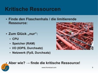 Kritische Ressourcen
●   Finde den Flaschenhals / die limitierende
    Ressource:

●   Zum Glück „nur“:
    ●   CPU
    ●   Speicher (RAM)
    ●   I/O (IOPS, Durchsatz)
    ●   Netzwerk (FpS, Durchsatz)


●   Aber wie? → finde die kritische Ressource!
                            www.fromdual.com     9
 