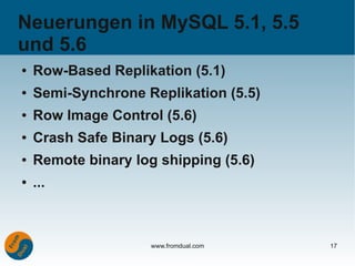 Neuerungen in MySQL 5.1, 5.5
und 5.6
●   Row-Based Replikation (5.1)
●   Semi-Synchrone Replikation (5.5)
●   Row Image Control (5.6)
●   Crash Safe Binary Logs (5.6)
●   Remote binary log shipping (5.6)
●   ...



                     www.fromdual.com   17
 
