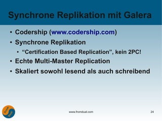 Synchrone Replikation mit Galera
●   Codership (www.codership.com)
●   Synchrone Replikation
    ●   “Certification Based Replication”, kein 2PC!
●   Echte Multi-Master Replication
●   Skaliert sowohl lesend als auch schreibend




                         www.fromdual.com              24
 