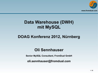 www.fromdual.com




  Data Warehouse (DWH)
        mit MySQL

DOAG Konferenz 2012, Nürnberg


          Oli Sennhauser
   Senior MySQL Consultant, FromDual GmbH

    oli.sennhauser@fromdual.com

                                                    1 / 32
 
