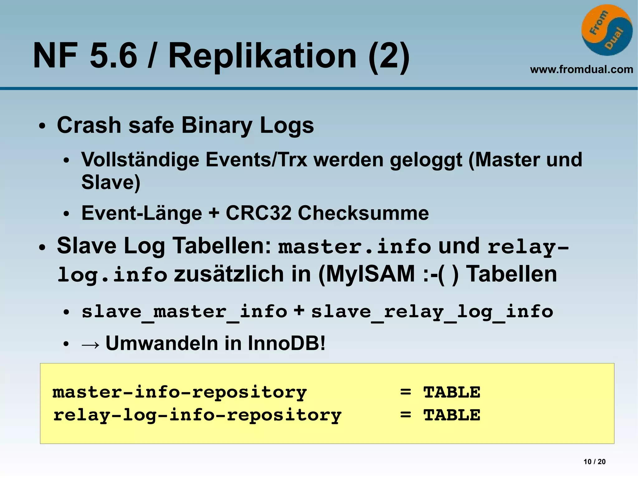 NF 5.6 / Replikation (2)                            www.fromdual.com



●   Crash safe Binary Logs
    ●   Vollständige Events/Trx werden geloggt (Master und
        Slave)
    ●   Event-Länge + CRC32 Checksumme
●   Slave Log Tabellen: master.info und relay­
    log.info zusätzlich in (MyISAM :-( ) Tabellen
    ●   slave_master_info + slave_relay_log_info
    ●   → Umwandeln in InnoDB!

    master­info­repository        = TABLE
    relay­log­info­repository     = TABLE

                                                             10 / 20
 