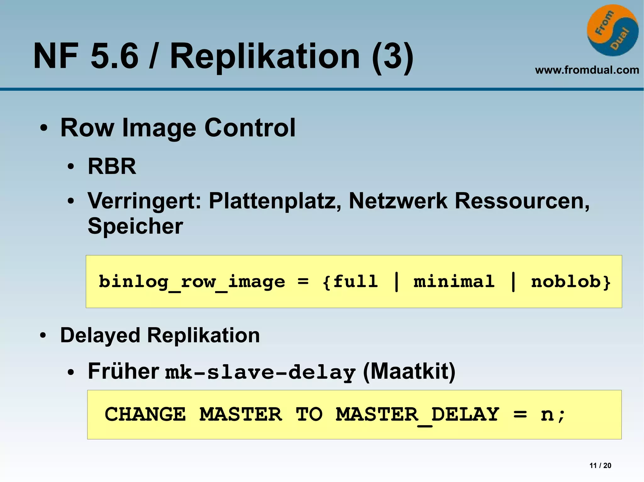 NF 5.6 / Replikation (3)                        www.fromdual.com




●   Row Image Control
    ●   RBR
    ●   Verringert: Plattenplatz, Netzwerk Ressourcen,
        Speicher

         binlog_row_image = {full | minimal | noblob}

●   Delayed Replikation
    ●   Früher mk­slave­delay (Maatkit)
         CHANGE MASTER TO MASTER_DELAY = n;

                                                        11 / 20
 