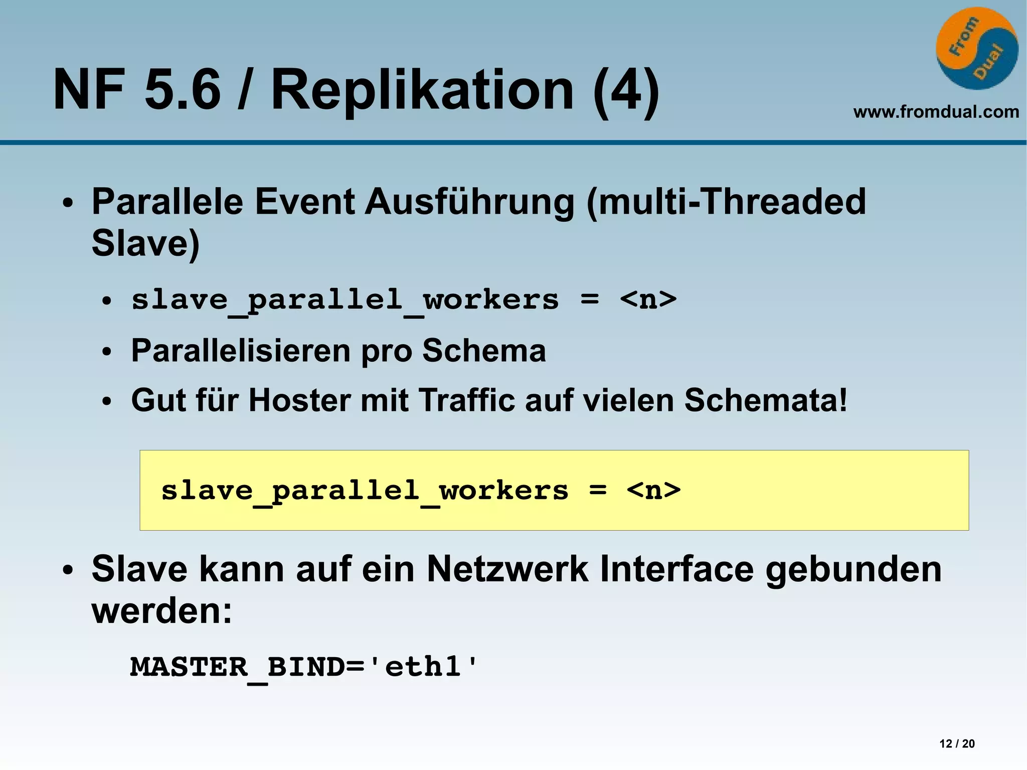 NF 5.6 / Replikation (4)                                  www.fromdual.com



●   Parallele Event Ausführung (multi-Threaded
    Slave)
    ●   slave_parallel_workers = <n>
    ●   Parallelisieren pro Schema
    ●   Gut für Hoster mit Traffic auf vielen Schemata!

         slave_parallel_workers = <n>

●   Slave kann auf ein Netzwerk Interface gebunden
    werden:
        MASTER_BIND='eth1'

                                                                  12 / 20
 