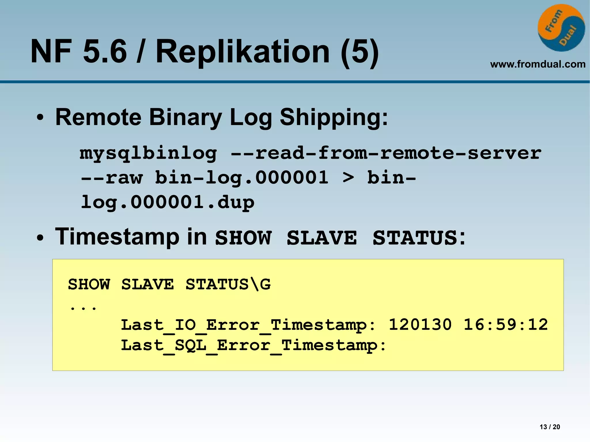 NF 5.6 / Replikation (5)                    www.fromdual.com




●   Remote Binary Log Shipping:
      mysqlbinlog ­­read­from­remote­server 
      ­­raw bin­log.000001 > bin­
      log.000001.dup
●   Timestamp in SHOW SLAVE STATUS:
     SHOW SLAVE STATUSG
     ...
          Last_IO_Error_Timestamp: 120130 16:59:12
          Last_SQL_Error_Timestamp:



                                                    13 / 20
 