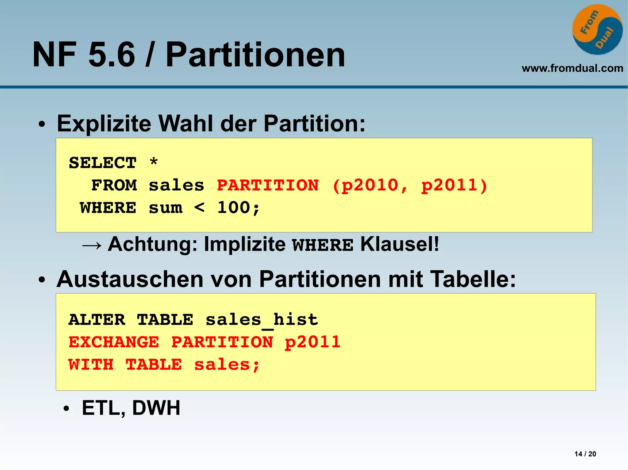 NF 5.6 / Partitionen                           www.fromdual.com



●   Explizite Wahl der Partition:
     SELECT *
       FROM sales PARTITION (p2010, p2011)
      WHERE sum < 100;

        → Achtung: Implizite WHERE Klausel!
●   Austauschen von Partitionen mit Tabelle:
     ALTER TABLE sales_hist
     EXCHANGE PARTITION p2011
     WITH TABLE sales;

    ●   ETL, DWH

                                                       14 / 20
 