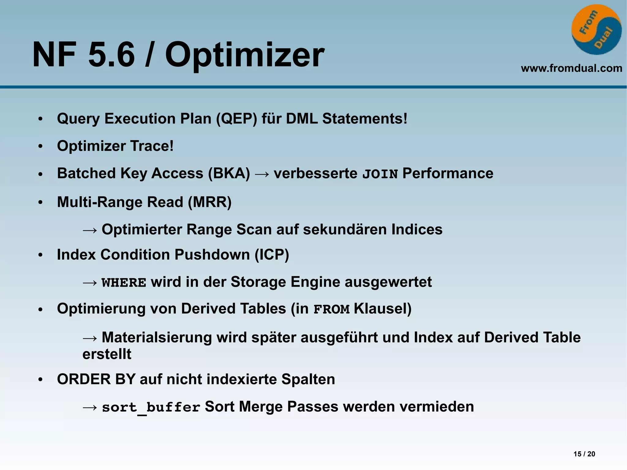 NF 5.6 / Optimizer                                                www.fromdual.com



●   Query Execution Plan (QEP) für DML Statements!
●   Optimizer Trace!
●   Batched Key Access (BKA) → verbesserte JOIN Performance
●   Multi-Range Read (MRR)
       → Optimierter Range Scan auf sekundären Indices
●   Index Condition Pushdown (ICP)
       → WHERE wird in der Storage Engine ausgewertet
●   Optimierung von Derived Tables (in FROM Klausel)
       → Materialsierung wird später ausgeführt und Index auf Derived Table
       erstellt
●   ORDER BY auf nicht indexierte Spalten
       → sort_buffer Sort Merge Passes werden vermieden

                                                                          15 / 20
 