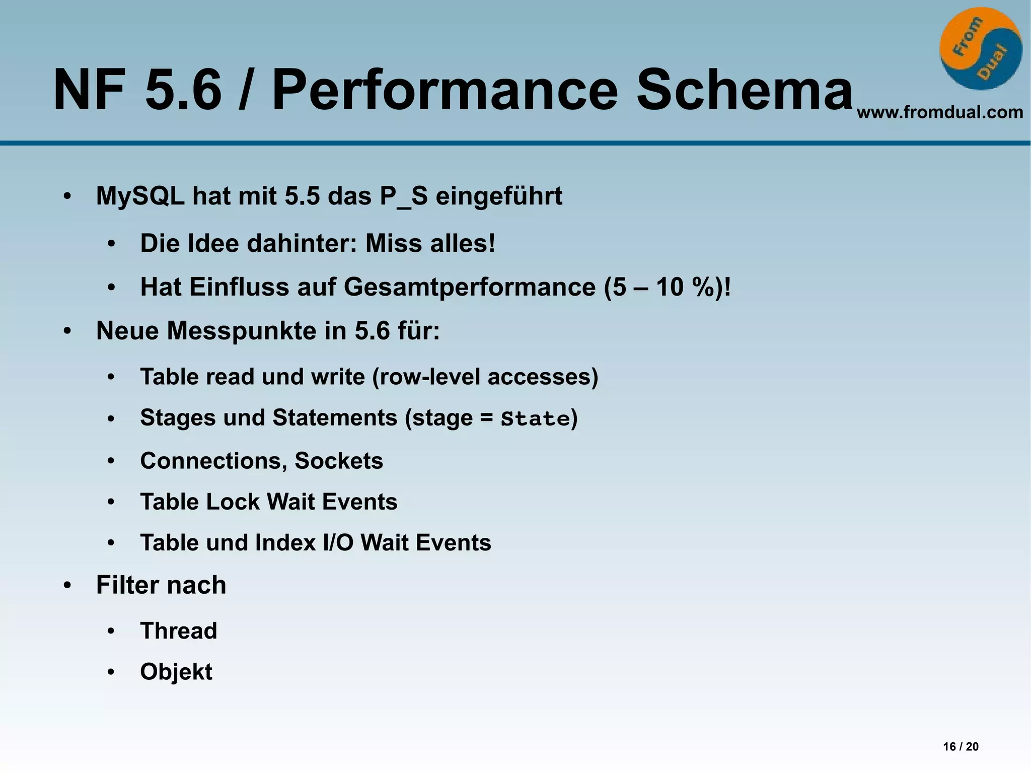 NF 5.6 / Performance Schema                              www.fromdual.com



●   MySQL hat mit 5.5 das P_S eingeführt
    ●   Die Idee dahinter: Miss alles!
    ●   Hat Einfluss auf Gesamtperformance (5 – 10 %)!
●   Neue Messpunkte in 5.6 für:
    ●   Table read und write (row-level accesses)
    ●   Stages und Statements (stage = State)
    ●   Connections, Sockets
    ●   Table Lock Wait Events
    ●   Table und Index I/O Wait Events
●   Filter nach
    ●   Thread
    ●   Objekt


                                                                 16 / 20
 