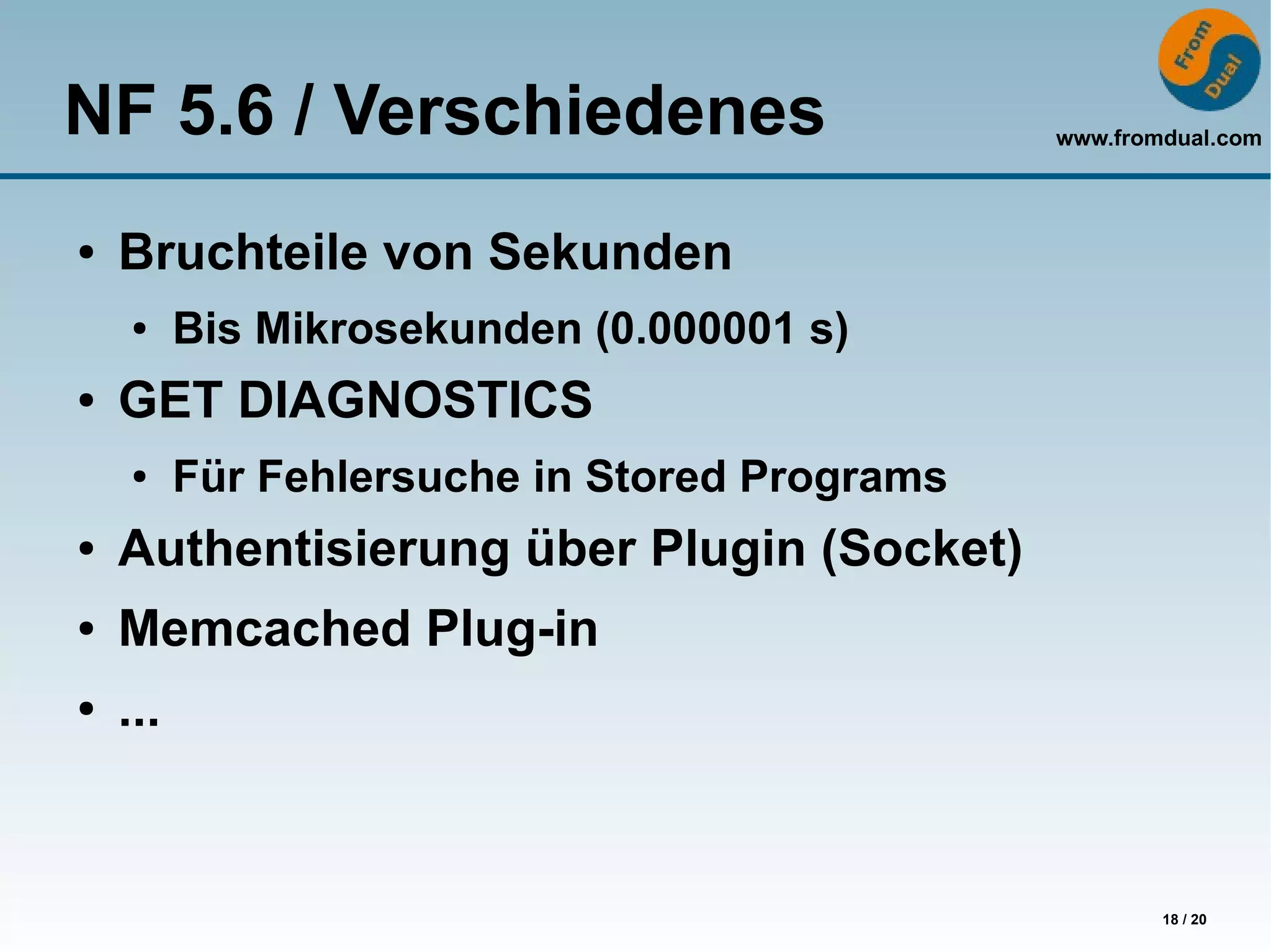 NF 5.6 / Verschiedenes                         www.fromdual.com




●   Bruchteile von Sekunden
    ●     Bis Mikrosekunden (0.000001 s)
●   GET DIAGNOSTICS
    ●     Für Fehlersuche in Stored Programs
●   Authentisierung über Plugin (Socket)
●   Memcached Plug-in
●   ...


                                                       18 / 20
 