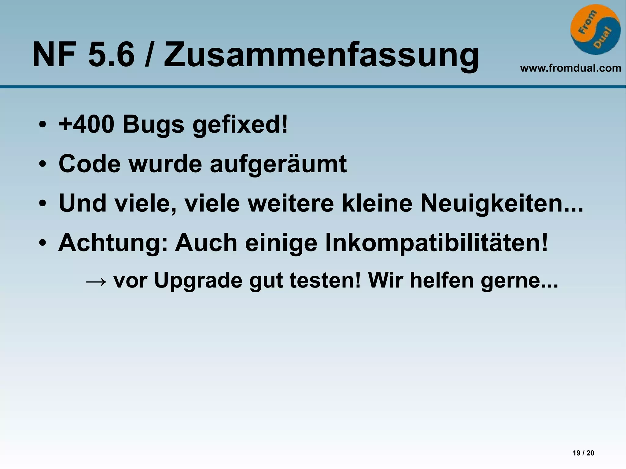 NF 5.6 / Zusammenfassung                       www.fromdual.com




●   +400 Bugs gefixed!
●   Code wurde aufgeräumt
●   Und viele, viele weitere kleine Neuigkeiten...
●   Achtung: Auch einige Inkompatibilitäten!
      → vor Upgrade gut testen! Wir helfen gerne...




                                                       19 / 20
 